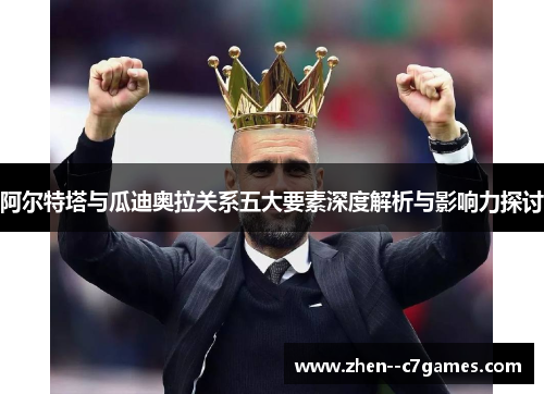 阿尔特塔与瓜迪奥拉关系五大要素深度解析与影响力探讨